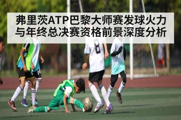弗里茨ATP巴黎大师赛发球火力与年终总决赛资格前景深度分析 - kaiyun